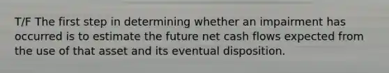 T/F The first step in determining whether an impairment has occurred is to estimate the future net cash flows expected from the use of that asset and its eventual disposition.