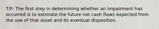 T/F: The first step in determining whether an impairment has occurred is to estimate the future net cash flows expected from the use of that asset and its eventual disposition.