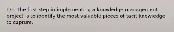 T/F: The first step in implementing a knowledge management project is to identify the most valuable pieces of tacit knowledge to capture.​