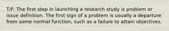 T/F: The first step in launching a research study is problem or issue definition. The first sign of a problem is usually a departure from some normal function, such as a failure to attain objectives.