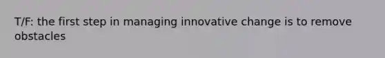 T/F: the first step in managing innovative change is to remove obstacles