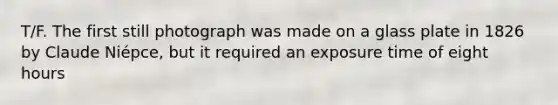 T/F. The first still photograph was made on a glass plate in 1826 by Claude Niépce, but it required an exposure time of eight hours