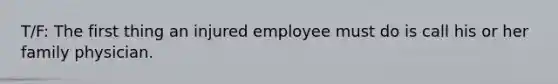 T/F: The first thing an injured employee must do is call his or her family physician.