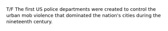 T/F The first US police departments were created to control the urban mob violence that dominated the nation's cities during the nineteenth century.