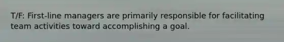 T/F: First-line managers are primarily responsible for facilitating team activities toward accomplishing a goal.