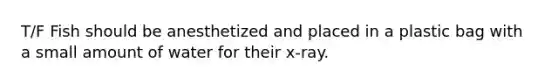 T/F Fish should be anesthetized and placed in a plastic bag with a small amount of water for their x-ray.