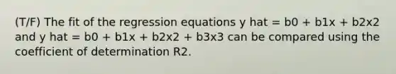 (T/F) The fit of the regression equations y hat = b0 + b1x + b2x2 and y hat = b0 + b1x + b2x2 + b3x3 can be compared using the coefficient of determination R2.