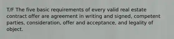 T/F The five basic requirements of every valid real estate contract offer are agreement in writing and signed, competent parties, consideration, offer and acceptance, and legality of object.