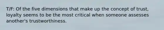 T/F: Of the five dimensions that make up the concept of trust, loyalty seems to be the most critical when someone assesses another's trustworthiness.