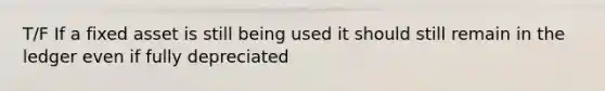 T/F If a fixed asset is still being used it should still remain in the ledger even if fully depreciated