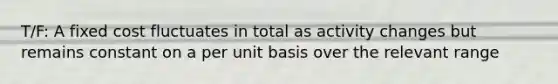 T/F: A fixed cost fluctuates in total as activity changes but remains constant on a per unit basis over the relevant range