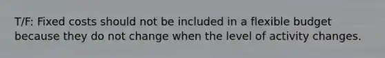 T/F: Fixed costs should not be included in a flexible budget because they do not change when the level of activity changes.