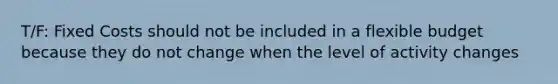 T/F: Fixed Costs should not be included in a flexible budget because they do not change when the level of activity changes