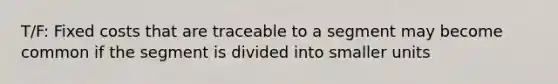 T/F: Fixed costs that are traceable to a segment may become common if the segment is divided into smaller units