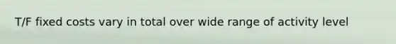 T/F fixed costs vary in total over wide range of activity level