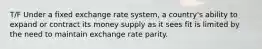 T/F Under a fixed exchange rate system, a country's ability to expand or contract its money supply as it sees fit is limited by the need to maintain exchange rate parity.