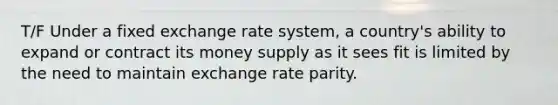 T/F Under a fixed exchange rate system, a country's ability to expand or contract its money supply as it sees fit is limited by the need to maintain exchange rate parity.