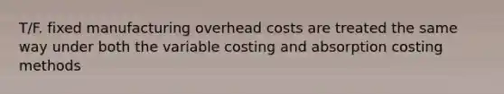 T/F. fixed manufacturing overhead costs are treated the same way under both the variable costing and absorption costing methods