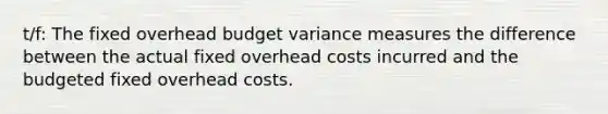 t/f: The fixed overhead budget variance measures the difference between the actual fixed overhead costs incurred and the budgeted fixed overhead costs.