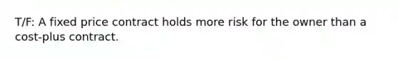 T/F: A fixed price contract holds more risk for the owner than a cost-plus contract.