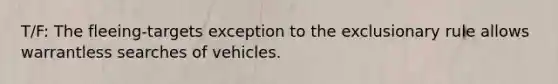 T/F: The fleeing-targets exception to the exclusionary rule allows warrantless searches of vehicles.