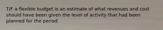 T/F a flexible budget is an estimate of what revenues and cost should have been given the level of activity that had been planned for the period