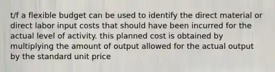 t/f a flexible budget can be used to identify the direct material or direct labor input costs that should have been incurred for the actual level of activity. this planned cost is obtained by multiplying the amount of output allowed for the actual output by the standard unit price