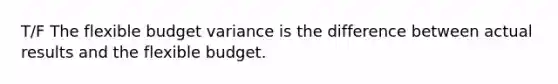 T/F The flexible budget variance is the difference between actual results and the flexible budget.