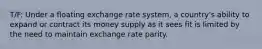 T/F: Under a floating exchange rate system, a country's ability to expand or contract its money supply as it sees fit is limited by the need to maintain exchange rate parity.