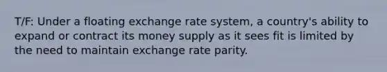 T/F: Under a floating exchange rate system, a country's ability to expand or contract its money supply as it sees fit is limited by the need to maintain exchange rate parity.