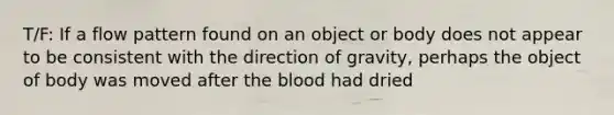 T/F: If a flow pattern found on an object or body does not appear to be consistent with the direction of gravity, perhaps the object of body was moved after <a href='https://www.questionai.com/knowledge/k7oXMfj7lk-the-blood' class='anchor-knowledge'>the blood</a> had dried