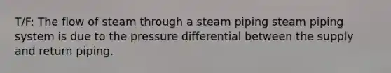 T/F: The flow of steam through a steam piping steam piping system is due to the pressure differential between the supply and return piping.