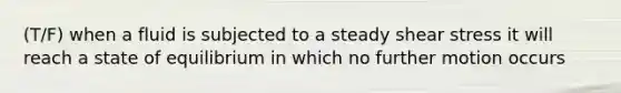 (T/F) when a fluid is subjected to a steady shear stress it will reach a state of equilibrium in which no further motion occurs