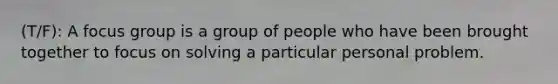 (T/F): A focus group is a group of people who have been brought together to focus on solving a particular personal problem.