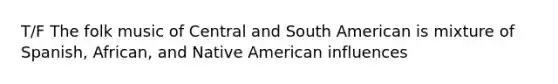 T/F The folk music of Central and South American is mixture of Spanish, African, and Native American influences