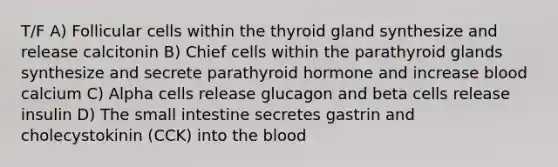 T/F A) Follicular cells within the thyroid gland synthesize and release calcitonin B) Chief cells within the parathyroid glands synthesize and secrete parathyroid hormone and increase blood calcium C) Alpha cells release glucagon and beta cells release insulin D) The small intestine secretes gastrin and cholecystokinin (CCK) into the blood