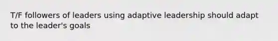 T/F followers of leaders using adaptive leadership should adapt to the leader's goals