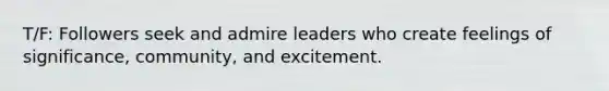 T/F: Followers seek and admire leaders who create feelings of significance, community, and excitement.