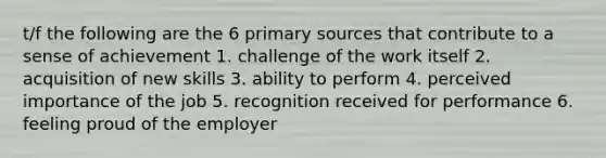 t/f the following are the 6 primary sources that contribute to a sense of achievement 1. challenge of the work itself 2. acquisition of new skills 3. ability to perform 4. perceived importance of the job 5. recognition received for performance 6. feeling proud of the employer