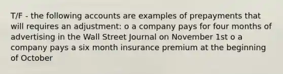 T/F - the following accounts are examples of prepayments that will requires an adjustment: o a company pays for four months of advertising in the Wall Street Journal on November 1st o a company pays a six month insurance premium at the beginning of October