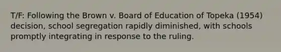 T/F: Following the Brown v. Board of Education of Topeka (1954) decision, school segregation rapidly diminished, with schools promptly integrating in response to the ruling.