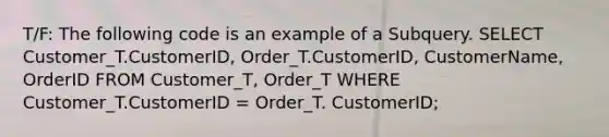 T/F: The following code is an example of a Subquery. SELECT Customer_T.CustomerID, Order_T.CustomerID, CustomerName, OrderID FROM Customer_T, Order_T WHERE Customer_T.CustomerID = Order_T. CustomerID;