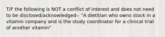 T/F the following is NOT a conflict of interest and does not need to be disclosed/acknowledged-- "A dietitian who owns stock in a vitamin company and is the study coordinator for a clinical trial of another vitamin"