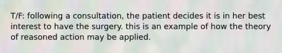 T/F: following a consultation, the patient decides it is in her best interest to have the surgery. this is an example of how the theory of reasoned action may be applied.