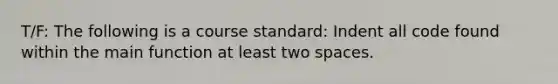 T/F: The following is a course standard: Indent all code found within the main function at least two spaces.