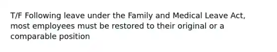 T/F Following leave under the Family and Medical Leave Act, most employees must be restored to their original or a comparable position