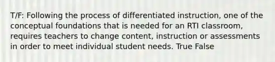 T/F: Following the process of differentiated instruction, one of the conceptual foundations that is needed for an RTI classroom, requires teachers to change content, instruction or assessments in order to meet individual student needs. True False