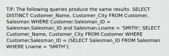 T/F: The following queries produce the same results. SELECT DISTINCT Customer_Name, Customer_City FROM Customer, Salesman WHERE Customer.Salesman_ID = Salesman.Salesman_ID and Salesman.Lname = 'SMITH'; SELECT Customer_Name, Customer_City FROM Customer WHERE Customer.Salesman_ID = (SELECT Salesman_ID FROM Salesman WHERE Lname = 'SMITH');