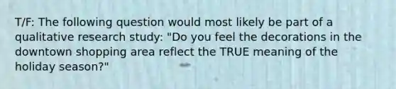 T/F: The following question would most likely be part of a qualitative research study: "Do you feel the decorations in the downtown shopping area reflect the TRUE meaning of the holiday season?"