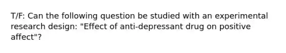 T/F: Can the following question be studied with an experimental research design: "Effect of anti-depressant drug on positive affect"?